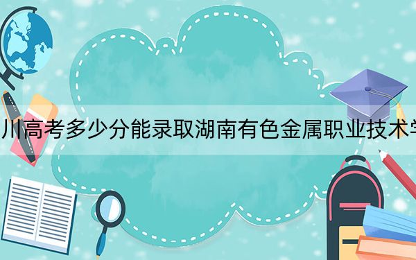 四川高考多少分能录取湖南有色金属职业技术学院？附2022-2024年最低录取分数线