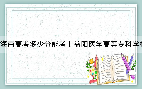 海南高考多少分能考上益阳医学高等专科学校？2024年最低分数线507分