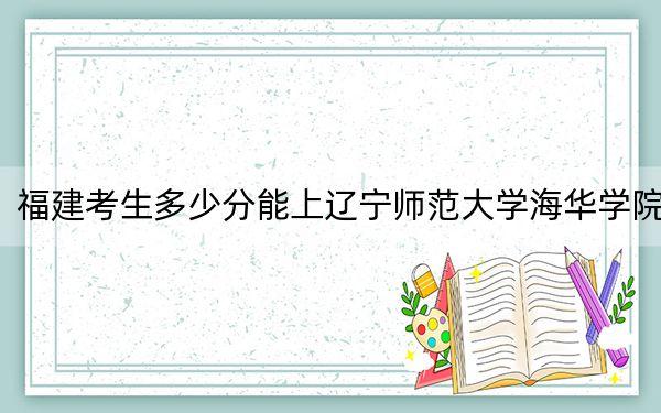 福建考生多少分能上辽宁师范大学海华学院？附近三年最低院校投档线