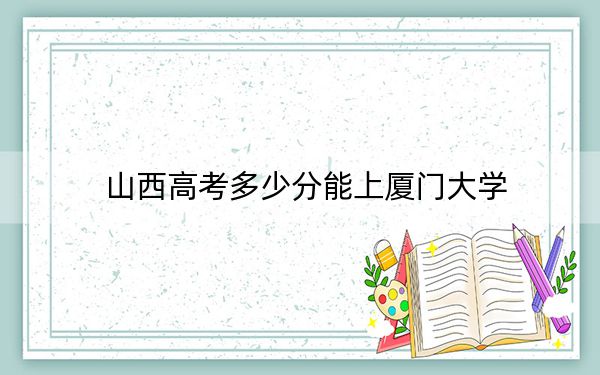 山西高考多少分能上厦门大学？2024年文科601分 理科录取分613分