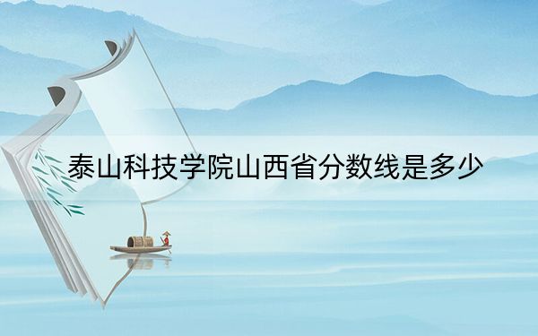 泰山科技学院山西省分数线是多少？招生计划和学费是多少？
