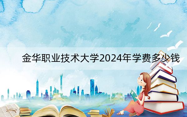 金华职业技术大学2024年学费多少钱？每年最低6000元最高7500元（各专业收费标准）