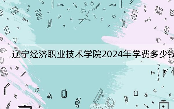 辽宁经济职业技术学院2024年学费多少钱？每年4700元（各专业收费标准）