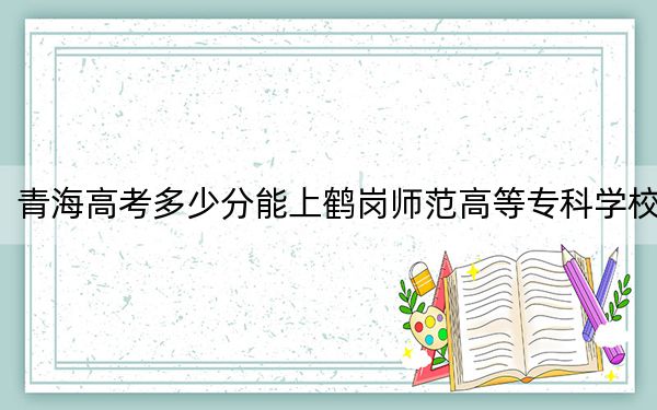 青海高考多少分能上鹤岗师范高等专科学校？2024年文科最低334分 理科最低261分