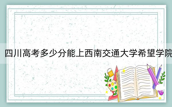四川高考多少分能上西南交通大学希望学院？附2022-2024年最低录取分数线