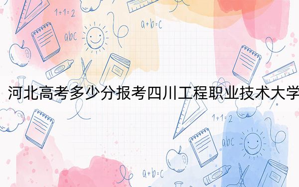 河北高考多少分报考四川工程职业技术大学？2024年历史类最低413分 物理类投档线424分