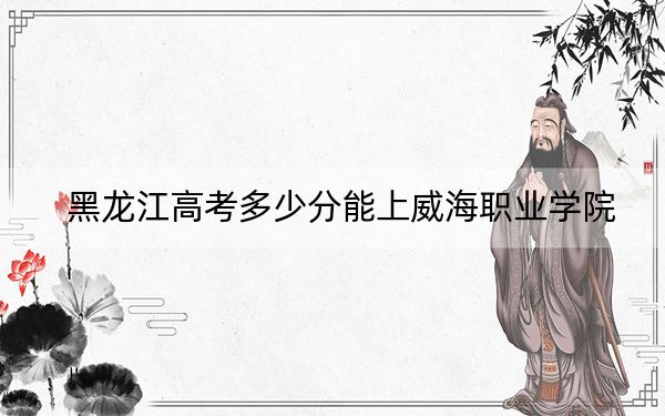 黑龙江高考多少分能上威海职业学院？附2022-2024年最低录取分数线