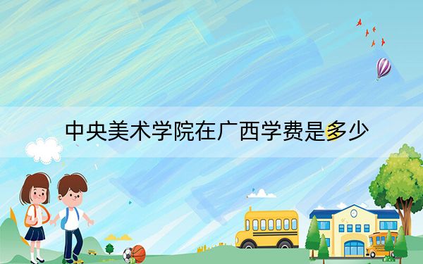 中央美术学院在广西学费是多少？招生计划？录取分数线是多少？