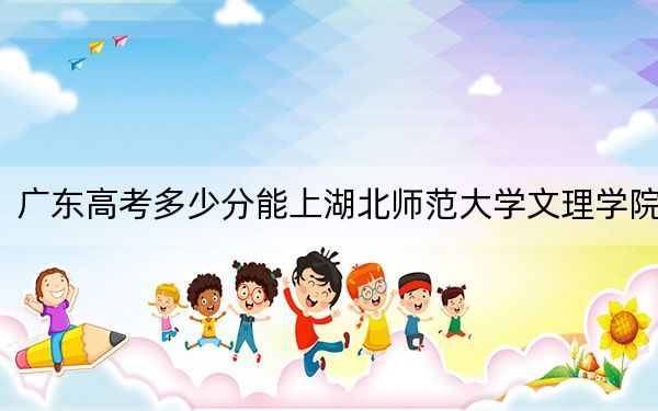 广东高考多少分能上湖北师范大学文理学院？附2022-2024年最低录取分数线