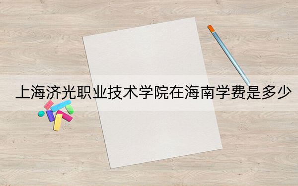 上海济光职业技术学院在海南学费是多少？招生计划？录取分数线是多少？