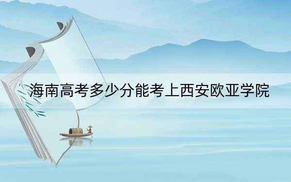 海南高考多少分能考上西安欧亚学院？2024年最低录取分数线485分