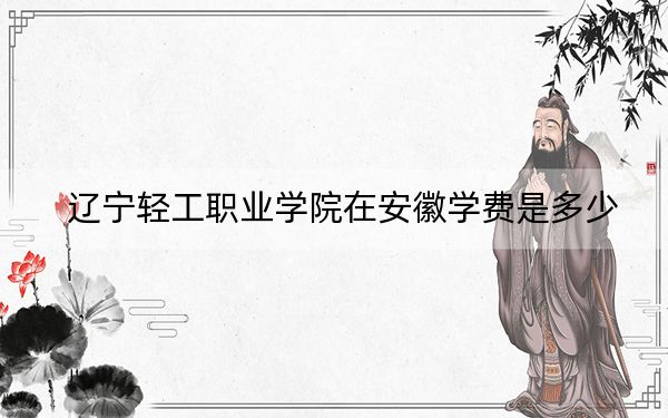 辽宁轻工职业学院在安徽学费是多少？招生计划？录取分数线是多少？