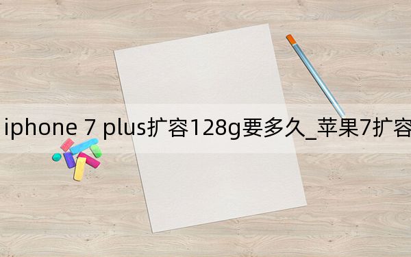 iphone 7 plus扩容128g要多久_苹果7扩容128g后遗症