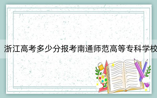 浙江高考多少分报考南通师范高等专科学校？2024年综合投档线491分