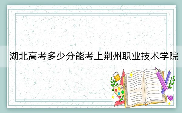 湖北高考多少分能考上荆州职业技术学院？附2022-2024年最低录取分数线