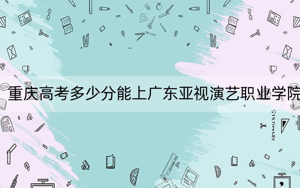 重庆高考多少分能上广东亚视演艺职业学院？附2022-2024年最低录取分数线