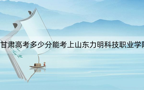 甘肃高考多少分能考上山东力明科技职业学院？2024年历史类投档线205分 物理类录取分170分