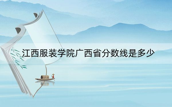 江西服装学院广西省分数线是多少?2025年广西考生参考