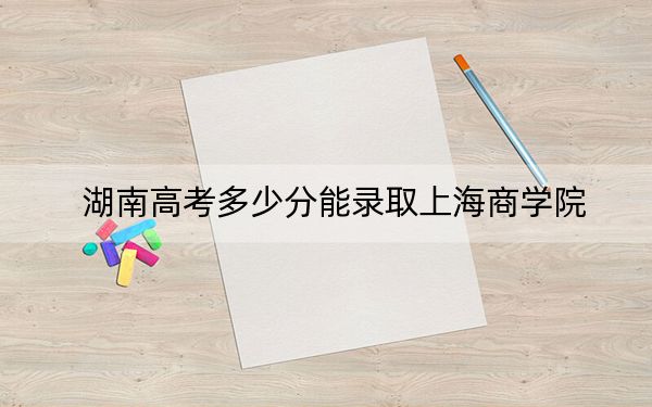 湖南高考多少分能录取上海商学院？2024年历史类录取分534分 物理类投档线533分