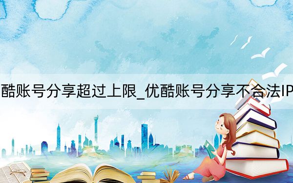 优酷账号分享超过上限_优酷账号分享不合法IP上限