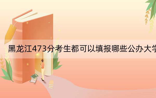 黑龙江473分考生都可以填报哪些公办大学？（附带2022-2024年473左右大学名单）