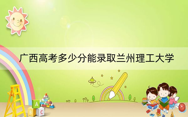 广西高考多少分能录取兰州理工大学？2024年历史类496分 物理类474分