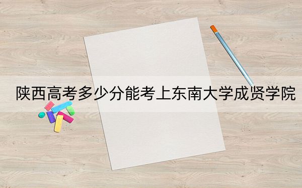 陕西高考多少分能考上东南大学成贤学院？附2022-2024年最低录取分数线