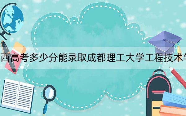 广西高考多少分能录取成都理工大学工程技术学院？附2022-2024年最低录取分数线
