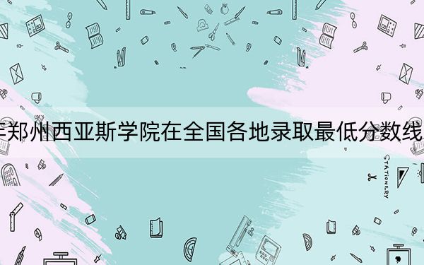 2024年郑州西亚斯学院在全国各地录取最低分数线和位次汇总