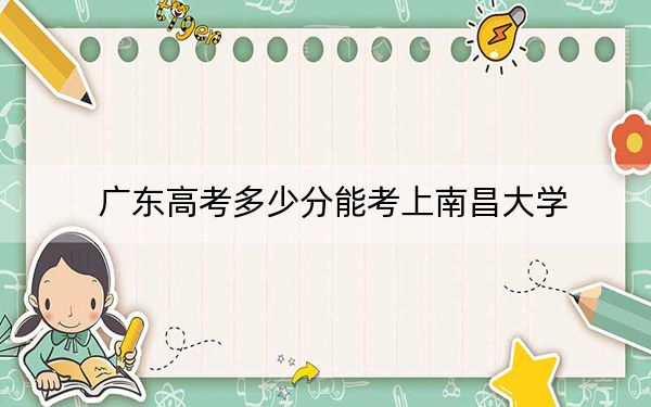 广东高考多少分能考上南昌大学？2024年历史类574分 物理类最低570分