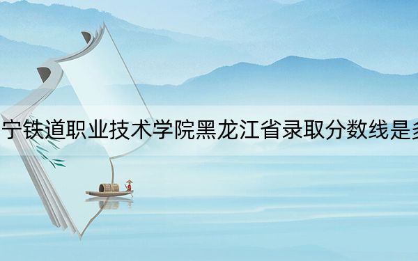 辽宁铁道职业技术学院黑龙江省录取分数线是多少?2025年黑龙江考生参考