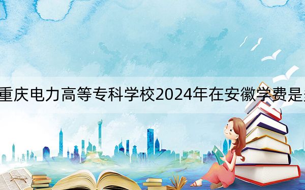 重庆电力高等专科学校2024年在安徽学费是多少？安徽考生2025年参考