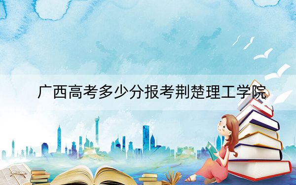 广西高考多少分报考荆楚理工学院？附2022-2024年最低录取分数线