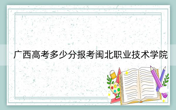 广西高考多少分报考闽北职业技术学院？附2022-2024年最低录取分数线