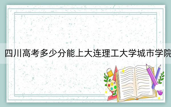 四川高考多少分能上大连理工大学城市学院？2024年文科465分 理科465分