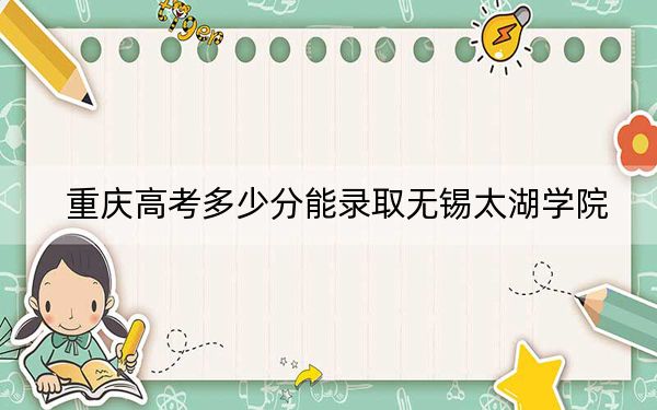 重庆高考多少分能录取无锡太湖学院？附2022-2024年院校最低投档线
