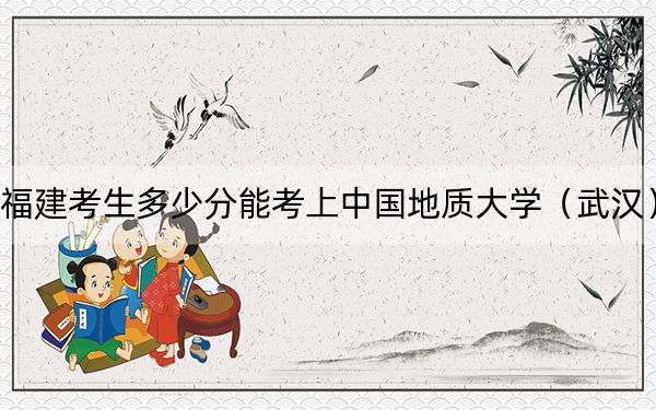 福建考生多少分能考上中国地质大学（武汉）？附2022-2024年最低录取分数线