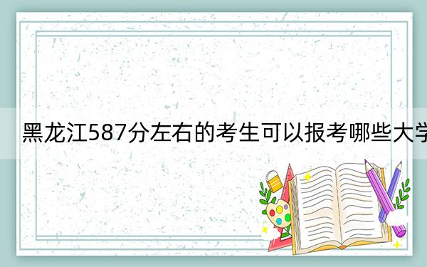 黑龙江587分左右的考生可以报考哪些大学？（附带2022-2024年587录取名单）