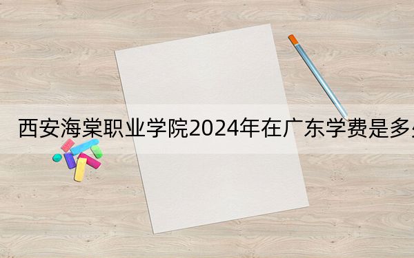 西安海棠职业学院2024年在广东学费是多少？广东考生2025年参考
