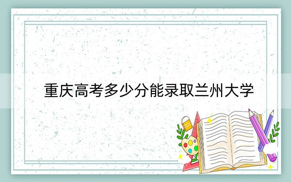 重庆高考多少分能录取兰州大学？2024年历史类录取分586分 物理类录取分604分