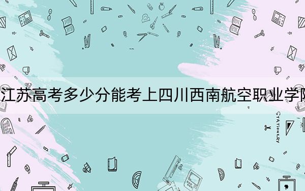 江苏高考多少分能考上四川西南航空职业学院？附2022-2024年最低录取分数线