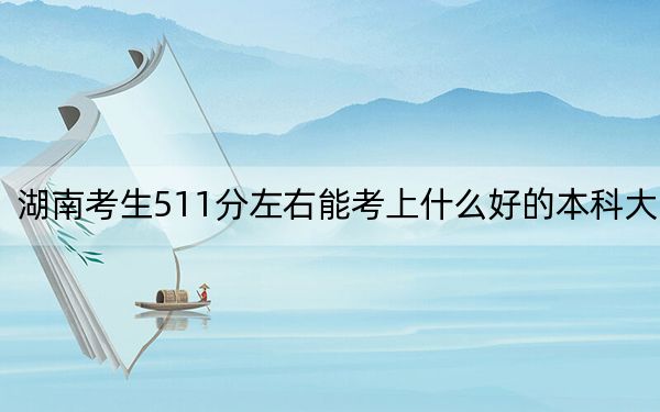 湖南考生511分左右能考上什么好的本科大学？（供2025届高三考生参考）