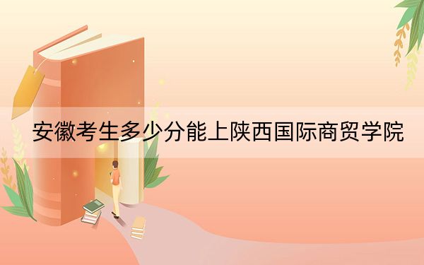安徽考生多少分能上陕西国际商贸学院？附2022-2024年最低录取分数线