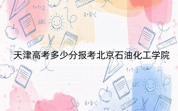 天津高考多少分报考北京石油化工学院？2024年综合投档线550分