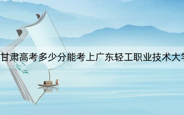 甘肃高考多少分能考上广东轻工职业技术大学？2024年历史类392分 物理类录取分369分