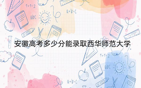 安徽高考多少分能录取西华师范大学？附2022-2024年最低录取分数线
