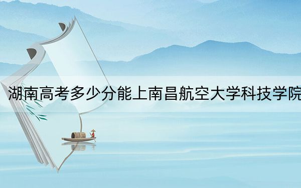 湖南高考多少分能上南昌航空大学科技学院？附2022-2024年最低录取分数线