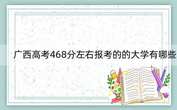 广西高考468分左右报考的的大学有哪些？ 2024年一共录取56所大学