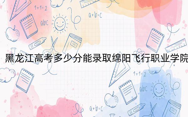 黑龙江高考多少分能录取绵阳飞行职业学院？附2022-2024年最低录取分数线