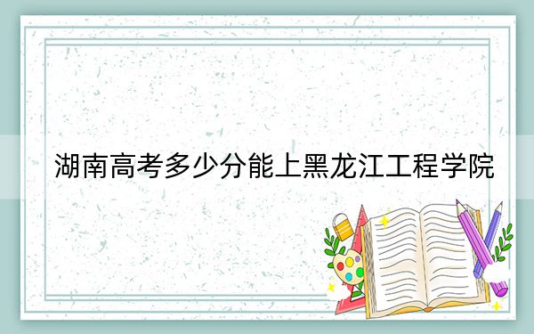 湖南高考多少分能上黑龙江工程学院？附2022-2024年最低录取分数线